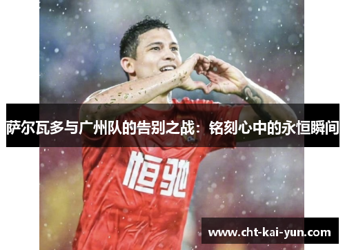 萨尔瓦多与广州队的告别之战:铭刻心中的永恒瞬间 萨尔瓦多与广州队的告别之战:铭刻心中的永恒瞬间