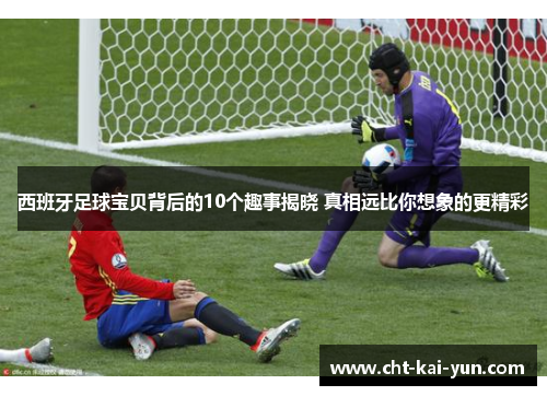 西班牙足球宝贝背后的10个趣事揭晓 真相远比你想象的更精彩 西班牙足球宝贝背后的10个趣事揭晓 真相远比你想象的更精彩