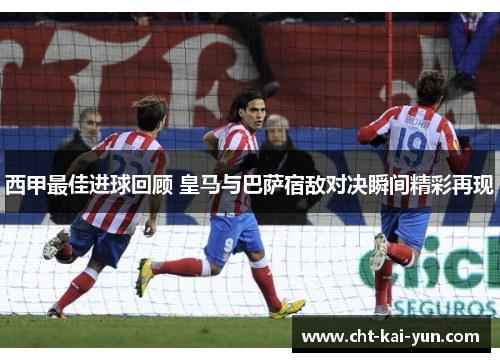 西甲最佳进球回顾 皇马与巴萨宿敌对决瞬间精彩再现
