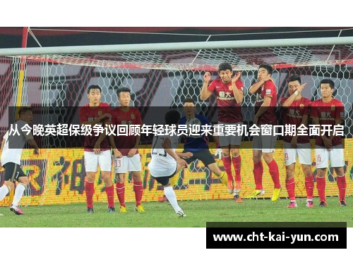 从今晚英超保级争议回顾年轻球员迎来重要机会窗口期全面开启 从今晚英超保级争议回顾年轻球员迎来重要机会窗口期全面开启