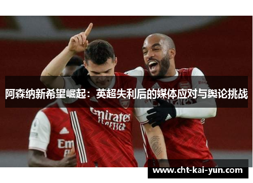 阿森纳新希望崛起：英超失利后的媒体应对与舆论挑战