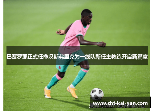 巴塞罗那正式任命汉斯弗里克为一线队新任主教练开启新篇章