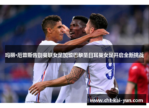 玛丽·厄普斯告别曼联女足加盟巴黎圣日耳曼女足开启全新挑战