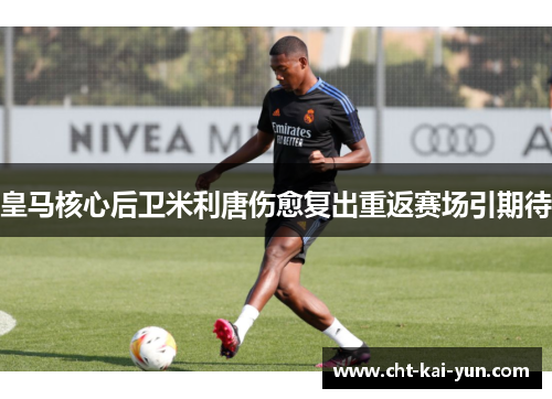 皇马核心后卫米利唐伤愈复出重返赛场引期待