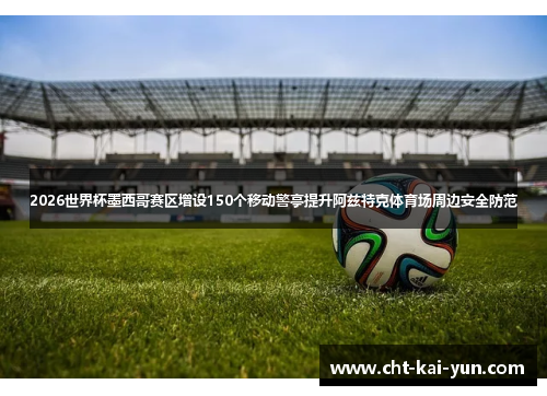 2026世界杯墨西哥赛区增设150个移动警亭提升阿兹特克体育场周边安全防范