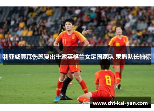 利亚威廉森伤愈复出重返英格兰女足国家队 荣膺队长袖标